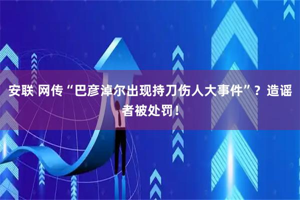 安联 网传“巴彦淖尔出现持刀伤人大事件”？造谣者被处罚！