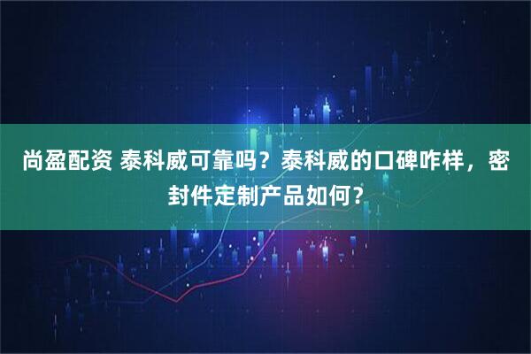 尚盈配资 泰科威可靠吗？泰科威的口碑咋样，密封件定制产品如何？