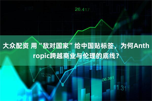 大众配资 用“敌对国家”给中国贴标签，为何Anthropic跨越商业与伦理的底线？