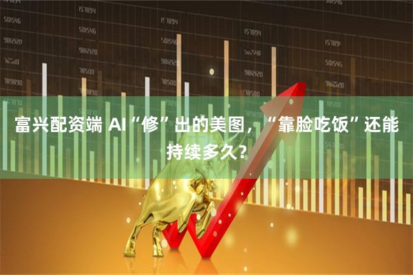 富兴配资端 AI“修”出的美图，“靠脸吃饭”还能持续多久？