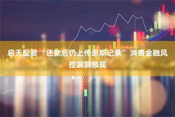 启天配资 “还款后仍上传逾期记录” 消费金融风控漏洞频现