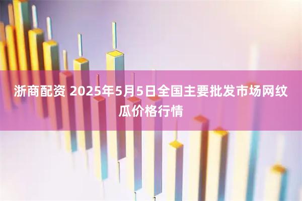 浙商配资 2025年5月5日全国主要批发市场网纹瓜价格行情