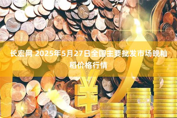 长宏网 2025年5月27日全国主要批发市场晚籼稻价格行情