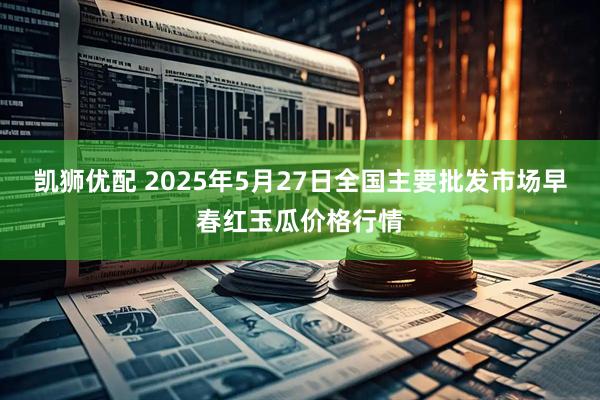 凯狮优配 2025年5月27日全国主要批发市场早春红玉瓜价格行情