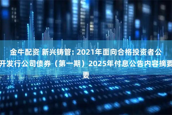 金牛配资 新兴铸管: 2021年面向合格投资者公开发行公司债券(第一期)2025年付息公告内容摘要