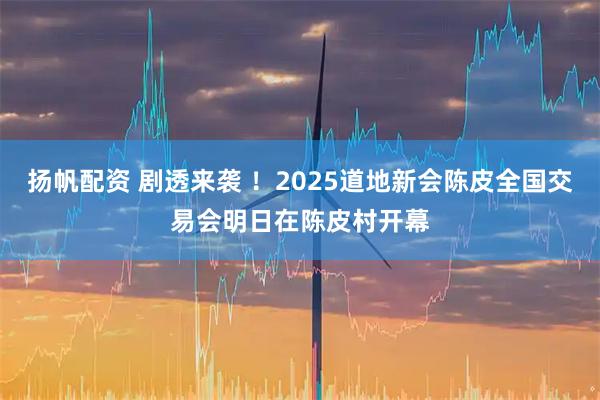 扬帆配资 剧透来袭 !2025道地新会陈皮全国交易会明日在陈皮村开幕