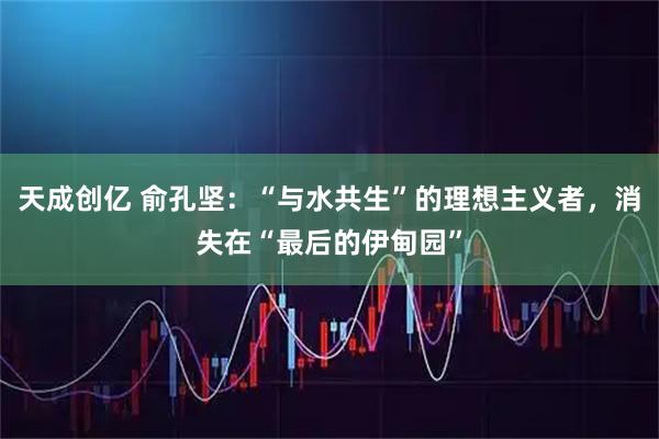 天成创亿 俞孔坚:“与水共生”的理想主义者,消失在“最后的伊甸园”