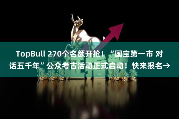 TopBull 270个名额开抢！“国宝第一市 对话五千年”公众考古活动正式启动！快来报名→