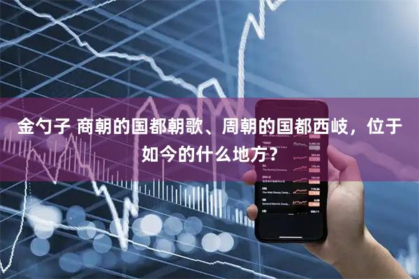 金勺子 商朝的国都朝歌、周朝的国都西岐,位于如今的什么地方?