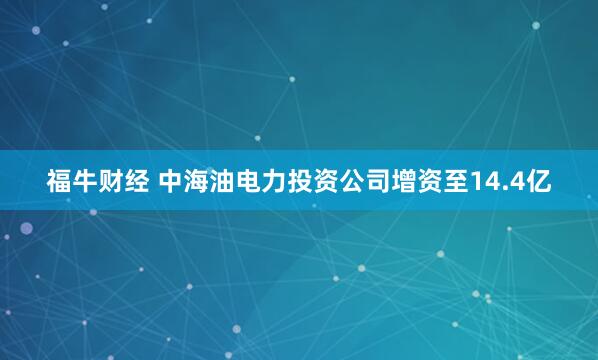 福牛财经 中海油电力投资公司增资至14.4亿