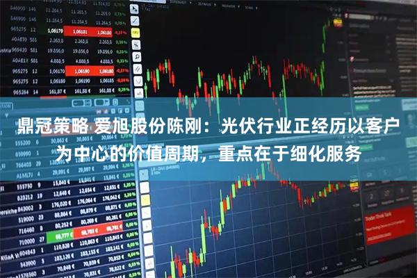 鼎冠策略 爱旭股份陈刚：光伏行业正经历以客户为中心的价值周期，重点在于细化服务