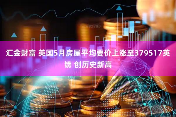 汇金财富 英国5月房屋平均要价上涨至379517英镑 创历史新高