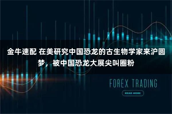 金牛速配 在美研究中国恐龙的古生物学家来沪圆梦,被中国恐龙大展尖叫圈粉