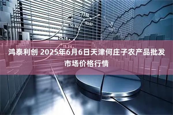 鸿泰利创 2025年6月6日天津何庄子农产品批发市场价格行情