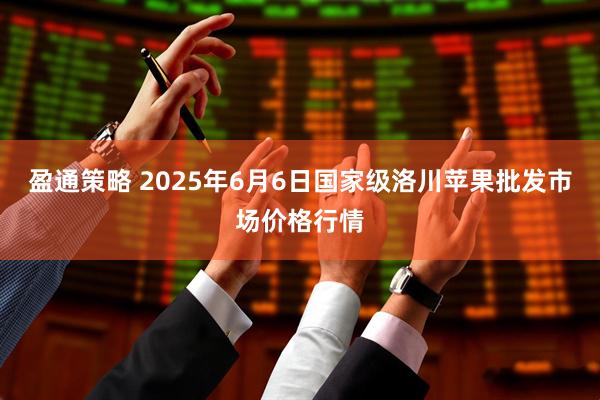 盈通策略 2025年6月6日国家级洛川苹果批发市场价格行情