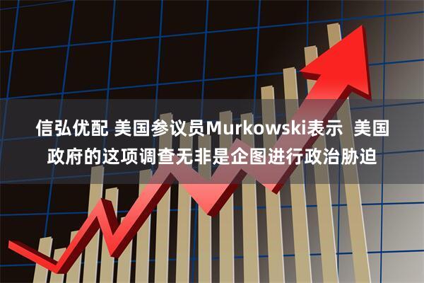 信弘优配 美国参议员Murkowski表示  美国政府的这项调查无非是企图进行政治胁迫