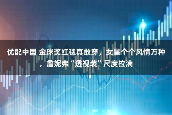 优配中国 金球奖红毯真敢穿，女星个个风情万种，詹妮弗“透视装”尺度拉满