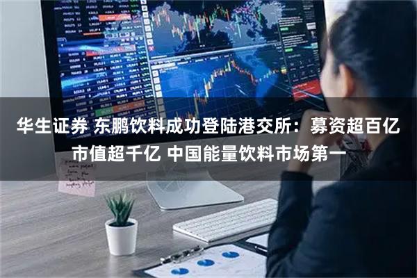 华生证券 东鹏饮料成功登陆港交所：募资超百亿市值超千亿 中国能量饮料市场第一