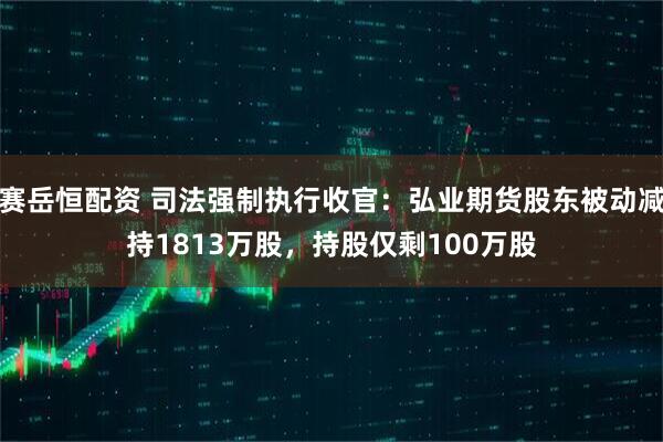 赛岳恒配资 司法强制执行收官：弘业期货股东被动减持1813万股，持股仅剩100万股