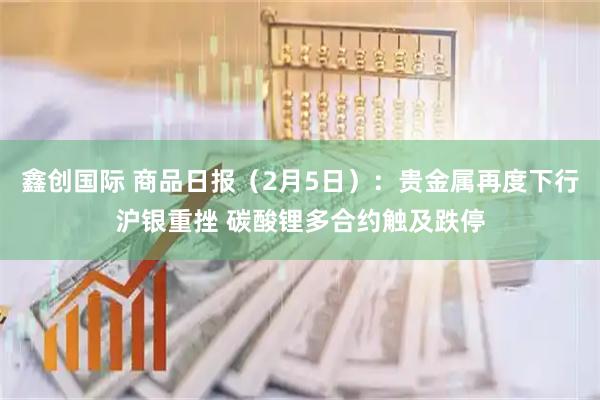 鑫创国际 商品日报（2月5日）：贵金属再度下行沪银重挫 碳酸锂多合约触及跌停