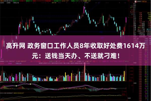 高升网 政务窗口工作人员8年收取好处费1614万元：送钱当天办、不送就刁难！