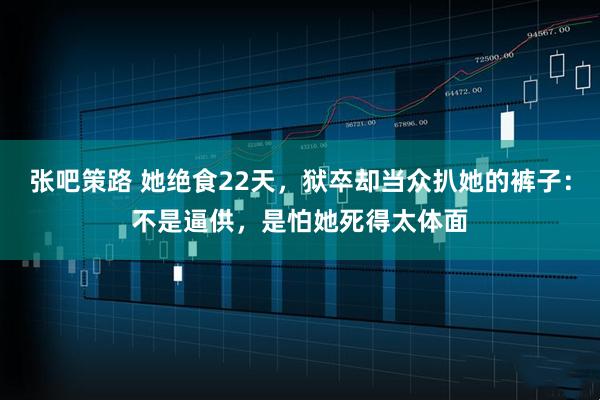 张吧策路 她绝食22天，狱卒却当众扒她的裤子：不是逼供，是怕她死得太体面