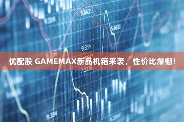 优配股 GAMEMAX新品机箱来袭，性价比爆棚！