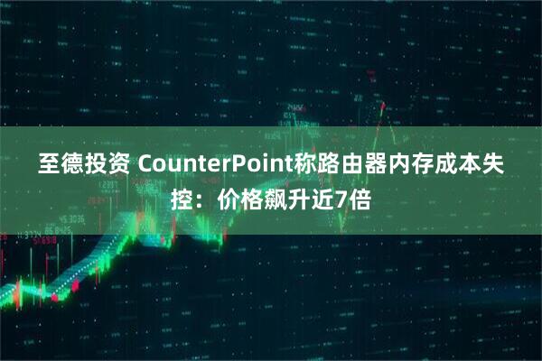 至德投资 CounterPoint称路由器内存成本失控:价格飙升近7倍