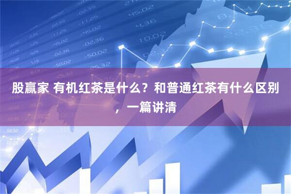 股赢家 有机红茶是什么？和普通红茶有什么区别，一篇讲清