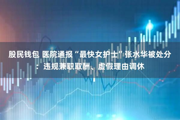 股民钱包 医院通报“最快女护士”张水华被处分:违规兼职取酬、虚假理由调休