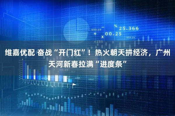 维嘉优配 奋战“开门红”!热火朝天拼经济,广州天河新春拉满“进度条”