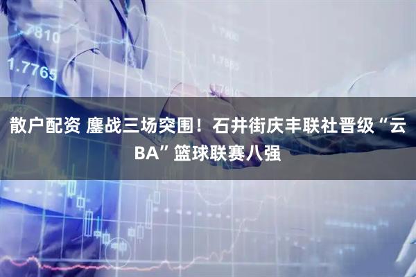 散户配资 鏖战三场突围！石井街庆丰联社晋级“云BA”篮球联赛八强
