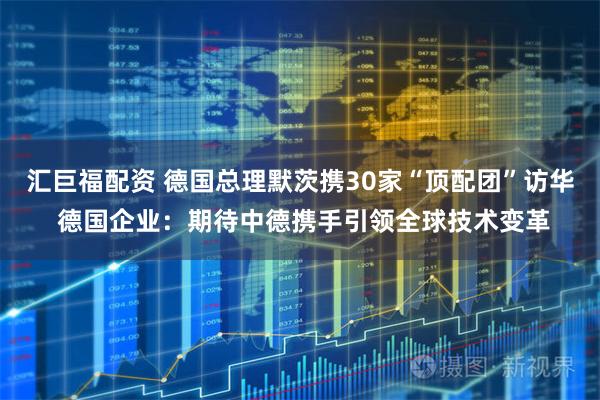 汇巨福配资 德国总理默茨携30家“顶配团”访华 德国企业：期待中德携手引领全球技术变革