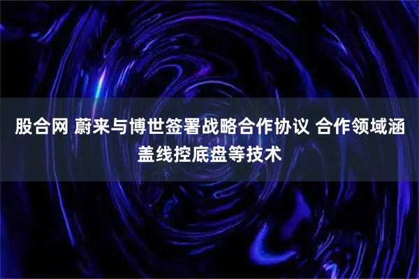 股合网 蔚来与博世签署战略合作协议 合作领域涵盖线控底盘等技术