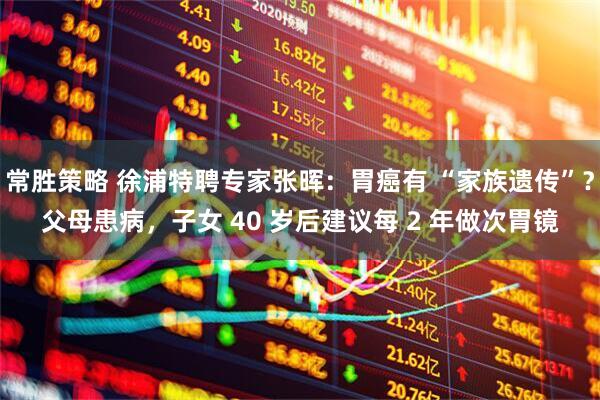 常胜策略 徐浦特聘专家张晖：胃癌有 “家族遗传”？父母患病，子女 40 岁后建议每 2 年做次胃镜