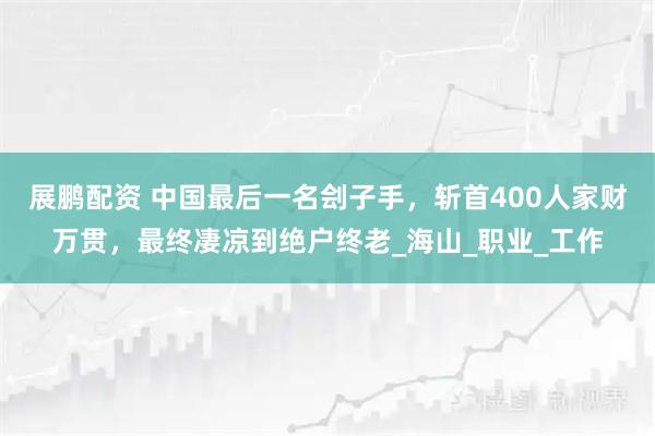 展鹏配资 中国最后一名刽子手，斩首400人家财万贯，最终凄凉到绝户终老_海山_职业_工作