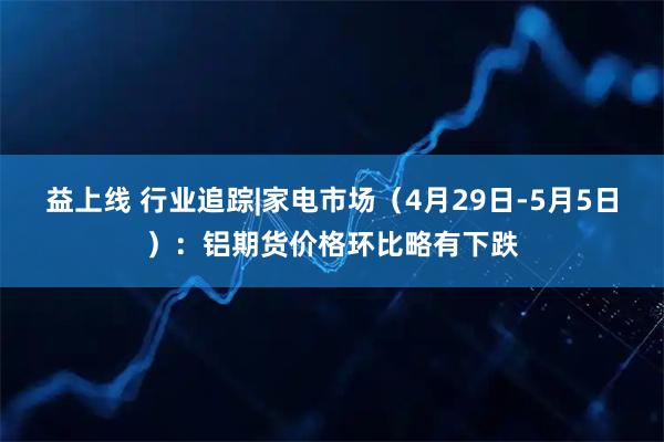 益上线 行业追踪|家电市场（4月29日-5月5日）：铝期货价格环比略有下跌